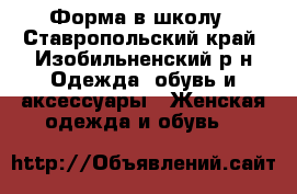 Форма в школу - Ставропольский край, Изобильненский р-н Одежда, обувь и аксессуары » Женская одежда и обувь   